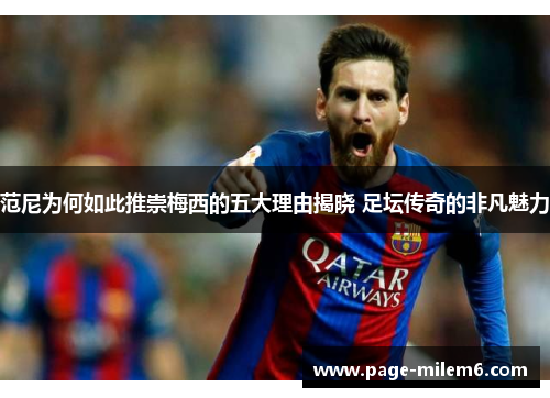 范尼为何如此推崇梅西的五大理由揭晓 足坛传奇的非凡魅力